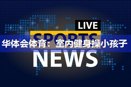 华体会体育：室内健身操小孩子
