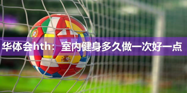 华体会hth：室内健身多久做一次好一点