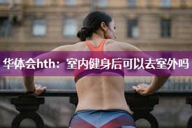 华体会hth：室内健身后可以去室外吗