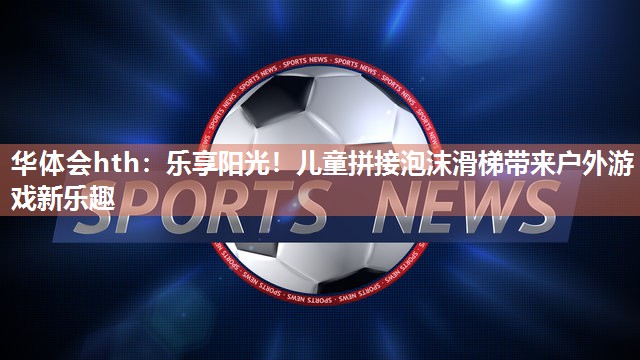 华体会hth：乐享阳光！儿童拼接泡沫滑梯带来户外游戏新乐趣