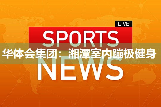 华体会集团：湘潭室内蹦极健身