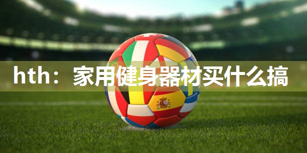 hth：家用健身器材买什么搞