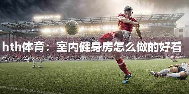 hth体育：室内健身房怎么做的好看