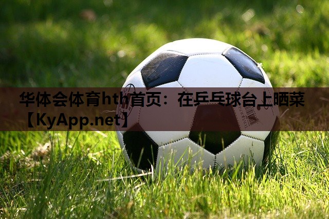 华体会体育hth首页：在乒乓球台上晒菜