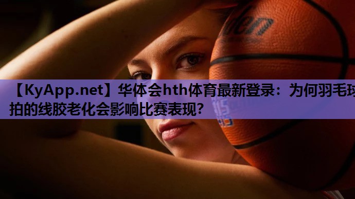 华体会hth体育最新登录：为何羽毛球拍的线胶老化会影响比赛表现？