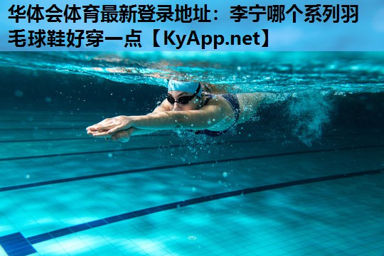 华体会体育最新登录地址：李宁哪个系列羽毛球鞋好穿一点