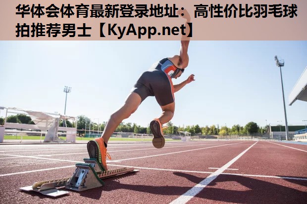 华体会体育最新登录地址：高性价比羽毛球拍推荐男士