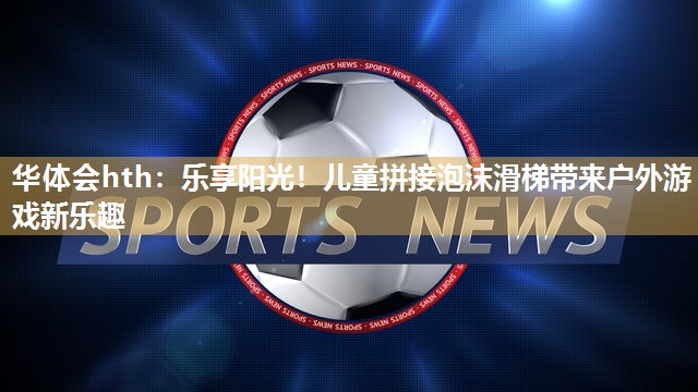 乐享阳光！儿童拼接泡沫滑梯带来户外游戏新乐趣