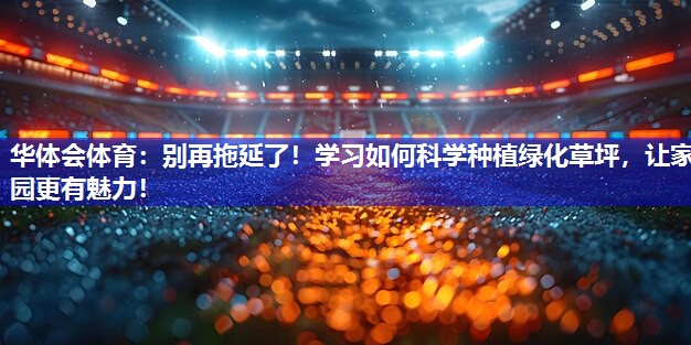 别再拖延了！学习如何科学种植绿化草坪，让家园更有魅力！